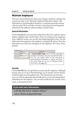 Chapter 8 Setting Up Payroll
164
Maintain Employees
You store critical information about your company employees and sales rep-
resentatives (reps) in the Maintain Employees/Sales Reps window. This
information is used throughout Peachtree, to calculate paychecks and pay-
roll taxes, print W-2s and other tax forms, and to keep track of important
information like addresses, phone numbers, and hire dates.
General Information
On the General tab, you enter basic information about the employee such as
address, employee type, and hire dates. If you are setting up your employees
from a different system, you can also enter beginning balances here. Use the
information that appears on the employee’s completed W-4 form. Note that
information you enter here will appear on the employee’s W-2 form, when
printed.
Pay Info
On the Pay Info tab, you specify how you pay specific employees. Although
the pay types are set up in Payroll Settings, you set specific rates for the pay
levels that apply to each employee here. The information you enter here
saves you time by appearing automatically when you are entering paycheck
information for the employee. You can still override the GL account, if nec-
essary, at the paycheck level.
If you want more information:
In the Help index, look up “employee, setting up.”
Look up “Maintain Employees/Sales Reps.”
In Customizable Fields, you can enter customized
employee information with five user-defined fields.
You can use custom fields to sort and group
business-specific information in reports and forms.
The actual fields are set up in Employee Default
Information; see page 157.
 