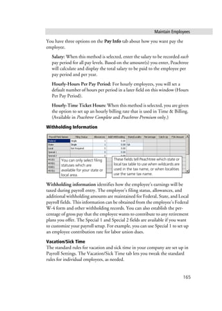 Maintain Employees
165
You have three options on the Pay Info tab about how you want pay the
employee.
Salary: When this method is selected, enter the salary to be recorded each
pay period for all pay levels. Based on the amount(s) you enter, Peachtree
will calculate and display the total salary to be paid to the employee per
pay period and per year.
Hourly-Hours Per Pay Period: For hourly employees, you will set a
default number of hours per period in a later field on this window (Hours
Per Pay Period).
Hourly-Time Ticket Hours: When this method is selected, you are given
the option to set up an hourly billing rate that is used in Time & Billing.
(Available in Peachtree Complete and Peachtree Premium only.)
Withholding Information
Withholding information identifies how the employee’s earnings will be
taxed during payroll entry. The employee’s filing status, allowances, and
additional withholding amounts are maintained for Federal, State, and Local
payroll fields. This information can be obtained from the employee’s Federal
W-4 form and other withholding records. You can also establish the per-
centage of gross pay that the employee wants to contribute to any retirement
plans you offer. The Special 1 and Special 2 fields are available if you want
to customize your payroll setup. For example, you can use Special 1 to set up
an employee contribution rate for labor union dues.
Vacation/Sick Time
The standard rules for vacation and sick time in your company are set up in
Payroll Settings. The Vacation/Sick Time tab lets you tweak the standard
rules for individual employees, as needed.
These fields tell Peachtree which state or
local tax table to use when wildcards are
used in the tax name, or when localities
use the same tax name.
You can only select filing
statuses which are
available for your state or
local area.
 