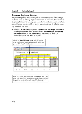 Chapter 8 Setting Up Payroll
168
Employee Beginning Balances
Employee beginning balances are year-to-date earnings and withholdings
that exist prior to entering payroll transactions in Peachtree. You can enter
beginning balances for an employee even after payroll transactions have been
posted for that employee. However, we recommend you do it before enter-
ing your first paycheck.
➥ From the Maintain menu, select Employees/Sales Reps. In the Main-
tain Employees/Sales Reps window, select the Employee Beginning
Balances button on the General tab. Then enter or select the
employee ID that you want to modify.
Define the payroll period dates here. You may
only need to enter quarterly balances, in which case
you would set up four columns.
Enter total salary or hourly wages in the Gross field. Then
enter total deductions (as negative numbers) and additions
(as positive numbers) for each payroll field set up.
 