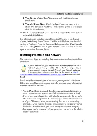 Installing Peachtree on a Network
7
❖ View Network Setup Tips: You can uncheck this for single-user
installation.
❖ View the Release Notes: Check this box if you want to see notes
about new features in Peachtree. The notes will appear as soon as you
click the Finish button.
16 Check or uncheck these boxes as desired; then select the Finish button
to complete installation.
For information on installing Crystal Reports 2008, refer to the Crystal
Reports 2008 Getting Started Guide. It will be available from your installed
version of Peachtree. From the Peachtree Help menu, select User Manuals
and then Getting Started with Crystal Reports Guide. The document will
open in the Adobe Reader software.
Installing Peachtree on a Network
Use this section if you are installing Peachtree on a network, using multiple
computers.
If, after installation, you have trouble accessing Peachtree on a
network, you probably need to add our database engine to pro-
grams allowed by your firewall. Consult your firewall software
documentation for instructions. See the document at http://
www.peachtree.com/support/firewall_install_tips.cfm for more informa-
tion.t
Peachtree will run on two types of networks: peer-to-peer and client/server.
Before you install Peachtree on your network, you must know what type of
network software is installed.
❖ Peer-to-Peer: This is a network that allows each connected computer to
act as a server and/or a workstation. Each computer can share its hard
drive, printers, or other devices with all other computers in the network.
This makes each computer on the network equal to the other computers,
or a “peer.” However, when you are sharing data (such as accounting
information), you want to designate one computer as the primary server
for the data. In other words, you don’t want your Peachtree company
data on everyone’s computer, only the primary server (such as the admin-
istrator’s computer).
Note
 