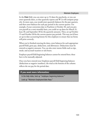 Maintain Employees
169
In the Date field, you can enter up to 52 dates for paychecks, or you can
enter quarterly dates, so that quarterly reports and W-2s will compute prop-
erly. In most cases, you would enter quarterly balances for the past quarters,
and then enter balances for each pay period in the current quarter. For
example, if your conversion date to Peachtree is October 30, and you pro-
cess payroll on a semi-monthly basis, you could set up dates for March 31,
June 30, and September 30 for the quarterly amounts. Then, set up October
15 and October 30 for the current quarter pay periods. This way you’d have
an up-to-date accounting history for this employee to ensure that tax forms
will print correctly.
When you’re finished entering the dates, enter balances for each appropriate
payroll field, gross pay, deductions, and allowances. Deductions must be
entered as negative amounts. You can also enter memo fields such as tips,
meals, and accrued vacation or sick hours.
Employer payroll field beginning balances cannot be entered here; these
have to be manually adjusted.
Once you have entered your Employee payroll field beginning balances
(deductions as negative numbers), the total at the bottom of the column
reflects the net pay for the period date.
If you want more information:
In the Help index, look up “employee, beginning balances.”
Look up “Maintain Employees/Sales Reps.”
 