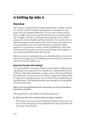 172
✪ Setting Up Jobs ✪
Overview
Job Costing is an optional but extremely helpful feature available in Peacht-
ree. You can use Job Costing for tracking income and expenses for any
project that your company undertakes. You can create estimates and use
them as budgets. Once you set up job information for a particular project,
you can apply to the job any invoices for materials and services used by
going to the Accounts Payable and Payroll windows. You can also track rev-
enues and payments made toward a job so that you have a good picture of
what your profits are on a job. Such information can help you adjust
expenses in a current job or estimate a similar job differently in the future.
Peachtree also lets you print various job reports during a job’s progress so
you can get detailed information about the job.
Before you can start tracking job costs, you should decide how you want to
use your job costing process. The following section can help you determine
what level of detail is right for you.
How Can You Use Job Costing?
You have the ability to maintain a different level of detail for different jobs,
depending on your requirement for a specific job. Tracking different levels
of detail is achieved by using phases, cost types, and cost codes, discussed below.
For smaller jobs, you may not want to maintain a high level of detail, while
for long-term or complicated jobs, you may benefit from using detailed cost-
ing information. The following describes some strategies for tracking differ-
ent levels of job detail.
Note: If you are using Peachtree Pro Accounting, you will only be able to
track jobs at one level.
Selecting detail for a job depends on the following factors:
➥ Will you benefit from dividing a job into stages, or phases?
This can be true if your job can be distinctly divided into more than one
step, or if the job is going to be completed by more than one person such
as you and a subcontractor.
 