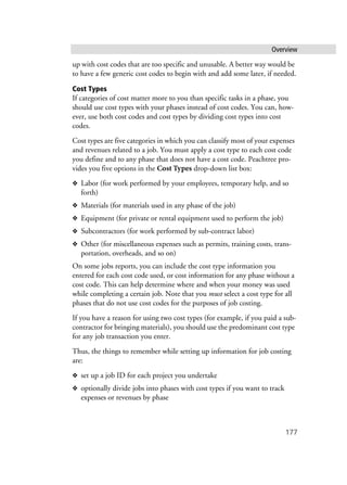 Overview
177
up with cost codes that are too specific and unusable. A better way would be
to have a few generic cost codes to begin with and add some later, if needed.
Cost Types
If categories of cost matter more to you than specific tasks in a phase, you
should use cost types with your phases instead of cost codes. You can, how-
ever, use both cost codes and cost types by dividing cost types into cost
codes.
Cost types are five categories in which you can classify most of your expenses
and revenues related to a job. You must apply a cost type to each cost code
you define and to any phase that does not have a cost code. Peachtree pro-
vides you five options in the Cost Types drop-down list box:
❖ Labor (for work performed by your employees, temporary help, and so
forth)
❖ Materials (for materials used in any phase of the job)
❖ Equipment (for private or rental equipment used to perform the job)
❖ Subcontractors (for work performed by sub-contract labor)
❖ Other (for miscellaneous expenses such as permits, training costs, trans-
portation, overheads, and so on)
On some jobs reports, you can include the cost type information you
entered for each cost code used, or cost information for any phase without a
cost code. This can help determine where and when your money was used
while completing a certain job. Note that you must select a cost type for all
phases that do not use cost codes for the purposes of job costing.
If you have a reason for using two cost types (for example, if you paid a sub-
contractor for bringing materials), you should use the predominant cost type
for any job transaction you enter.
Thus, the things to remember while setting up information for job costing
are:
❖ set up a job ID for each project you undertake
❖ optionally divide jobs into phases with cost types if you want to track
expenses or revenues by phase
 