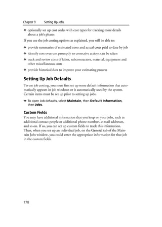 Chapter 9 Setting Up Jobs
178
❖ optionally set up cost codes with cost types for tracking more details
about a job’s phases
If you use the job costing options as explained, you will be able to:
❖ provide summaries of estimated costs and actual costs paid to date by job
❖ identify cost overruns promptly so corrective actions can be taken
❖ track and review costs of labor, subcontractors, material, equipment and
other miscellaneous costs
❖ provide historical data to improve your estimating process
Setting Up Job Defaults
To use job costing, you must first set up some default information that auto-
matically appears in job windows or is automatically used by the system.
Certain items must be set up prior to setting up jobs.
➥ To open Job defaults, select Maintain, then Default Information,
then Jobs.
Custom Fields
You may have additional information that you keep on your jobs, such as
additional contact people or additional phone numbers, e-mail addresses,
and so on. If so, you can set up custom fields to track this information.
Then, when you set up an individual job, on the General tab of the Main-
tain Jobs window, you could enter the appropriate information for that job
in the custom fields.
 