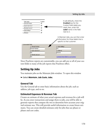 Setting Up Jobs
179
Since Peachtree reports are customizable, you can add any or all of your cus-
tom fields to many of the job reports that Peachtree offers.
Setting Up Jobs
You maintain jobs on the Maintain Jobs window. To open this window
➥ Select Maintain, Job Costs, Jobs.
General Tab
Use the General tab to enter basic information about the job, such as
address, job type, and so on.
Estimated Expenses & Revenue Tab
Creates an estimate of what your actual expenses and revenues for a job will
be. As you enter transactions and assign them to jobs, you will be able to
generate reports that compare the two to determine how accurate your orig-
inal estimate was. This will provide useful information to create future esti-
mates. You can create detailed estimates only for jobs that use phases or
phases and cost codes.
In job defaults, check the
Enabled box for the
Custom Field Labels you
need; then, enter the
Label name in the field
next to it.
In Maintain Jobs, you can then enter
information for those labels that is
specific to that customer.
 