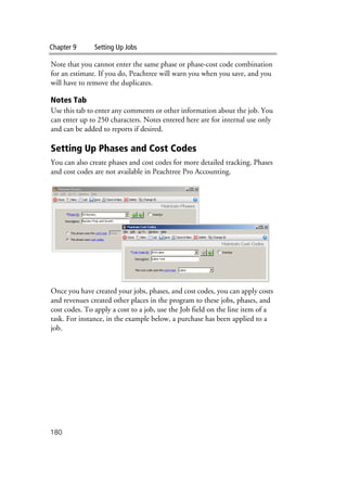 Chapter 9 Setting Up Jobs
180
Note that you cannot enter the same phase or phase-cost code combination
for an estimate. If you do, Peachtree will warn you when you save, and you
will have to remove the duplicates.
Notes Tab
Use this tab to enter any comments or other information about the job. You
can enter up to 250 characters. Notes entered here are for internal use only
and can be added to reports if desired.
Setting Up Phases and Cost Codes
You can also create phases and cost codes for more detailed tracking. Phases
and cost codes are not available in Peachtree Pro Accounting.
Once you have created your jobs, phases, and cost codes, you can apply costs
and revenues created other places in the program to these jobs, phases, and
cost codes. To apply a cost to a job, use the Job field on the line item of a
task. For instance, in the example below, a purchase has been applied to a
job.
 