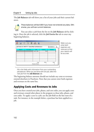 Chapter 9 Setting Up Jobs
182
The Job Balances tab will show you a list of your jobs and their current bal-
ances.
These balances will be 0.00 if you have not entered any data. Oth-
erwise, you will see current balances.
You can select a job from the list on the Job Balances tab by click-
ing it. Once the job is selected, click the Job Entries for tab to enter any
beginning balances.
The beginning balance amounts should not include any costs or revenues
entered elsewhere in Peachtree. Note that you cannot enter both expenses
and revenues on the same line.
Applying Costs and Revenues to Jobs
Once you have created your jobs, phases, and cost codes, you can apply costs
and revenues created other places in the program to these jobs, phases, and
cost codes. To apply a cost to a job, use the Job field on the line item of a
task. For instance, in the example below, a purchase has been applied to a
job.
Note
Make sure you
enter both
expenses and
revenues so that
your reports will
be accurate.
Fill in the fields with information from your outstanding
job balances. When you are done with one job, select the
next job from the Job Balances tab.
 