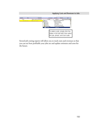 Applying Costs and Revenues to Jobs
183
Several job costing reports will allow you to track costs and revenues so that
you can see how profitable your jobs are and update estimates and costs for
the future.
To select a job, simply click the
folder in the Job field, then select
the job, phase, and cost code.
 