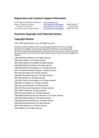 Registration and Customer Support Information
View Peachtree Products and Services www.peachtree.com
Register Peachtree Products: www.peachtree.com/register 1-800-388-4697
Outside United States: www.peachtree.com/register 770-492-6333
Purchase Customer Support Plans: www.peachtree.com/support 1-800-336-1420
Peachtree Copyright and Trademark Notices
Copyright Notices
1992-2008 Sage Software, Inc. All rights reserved.
Portions of the Peachtree First Accounting, Peachtree Pro Accounting,
Peachtree Complete Accounting, Peachtree Premium Accounting and
Peachtree Quantum applications, related products and services, and associated
documentation were created by third parties and are hereby acknowledged as
follows:
1995-2008 Aatrix Software, Inc. All rights reserved.
2005 Access Softek, Inc. All rights reserved.
2007 Adobe Systems Incorporated. All rights reserved.
2000-2002 AMYUNI Consultants. All rights reserved.
1999-2006 AMYUNI Technologies, Inc. All rights reserved.
2007 The Apache Software Foundation. All rights reserved.
2007 Business Objects SA. All rights reserved.
1998-2007 Developer Express Inc. All rights reserved.
2001-2007 devSoft, Inc. All rights reserved.
1991-2007 FarPoint Technologies, Inc. All rights reserved.
1994-2007 Inner Media, Inc. All rights reserved.
2005 Innovision Corporation. All rights reserved.
2002-2007 Macrovision Corporation. All rights reserved.
2001-2008 Iron Mountain. All rights reserved.
2007 Pervasive Software Inc. All Rights Reserved.
1994-2008 United Parcel Service of America, Inc. All rights reserved.
1987-2007 ComponentOne LLC All rights reserved.
1995-2006 Wintertree Software Inc. All rights reserved.
2006 WinZip International LLC. All rights reserved.
2007 Xceed Software, Inc. All rights reserved.
2007 DataBlox, Inc. All rights reserved.
 