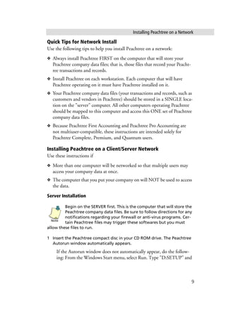 Installing Peachtree on a Network
9
Quick Tips for Network Install
Use the following tips to help you install Peachtree on a network:
❖ Always install Peachtree FIRST on the computer that will store your
Peachtree company data files; that is, those files that record your Peacht-
ree transactions and records.
❖ Install Peachtree on each workstation. Each computer that will have
Peachtree operating on it must have Peachtree installed on it.
❖ Your Peachtree company data files (your transactions and records, such as
customers and vendors in Peachtree) should be stored in a SINGLE loca-
tion on the "server" computer. All other computers operating Peachtree
should be mapped to this computer and access this ONE set of Peachtree
company data files.
❖ Because Peachtree First Accounting and Peachtree Pro Accounting are
not multiuser-compatible, these instructions are intended solely for
Peachtree Complete, Premium, and Quantum users.
Installing Peachtree on a Client/Server Network
Use these instructions if
❖ More than one computer will be networked so that multiple users may
access your company data at once.
❖ The computer that you put your company on will NOT be used to access
the data.
Server Installation
Begin on the SERVER first. This is the computer that will store the
Peachtree company data files. Be sure to follow directions for any
notifications regarding your firewall or anti-virus programs. Cer-
tain Peachtree files may trigger these softwares but you must
allow these files to run.
1 Insert the Peachtree compact disc in your CD ROM drive. The Peachtree
Autorun window automatically appears.
If the Autorun window does not automatically appear, do the follow-
ing: From the Windows Start menu, select Run. Type "D:SETUP" and
Note
 