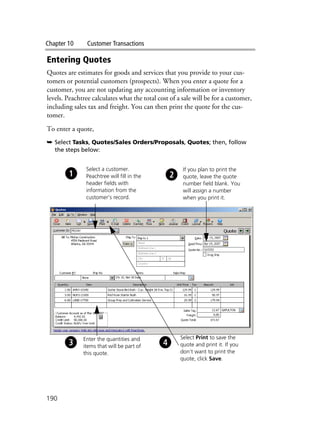 Chapter 10 Customer Transactions
190
Entering Quotes
Quotes are estimates for goods and services that you provide to your cus-
tomers or potential customers (prospects). When you enter a quote for a
customer, you are not updating any accounting information or inventory
levels. Peachtree calculates what the total cost of a sale will be for a customer,
including sales tax and freight. You can then print the quote for the cus-
tomer.
To enter a quote,
➥ Select Tasks, Quotes/Sales Orders/Proposals, Quotes; then, follow
the steps below:
Select a customer.
Peachtree will fill in the
header fields with
information from the
customer’s record.
If you plan to print the
quote, leave the quote
number field blank. You
will assign a number
when you print it.
Enter the quantities and
items that will be part of
this quote.
Select Print to save the
quote and print it. If you
don’t want to print the
quote, click Save.
 