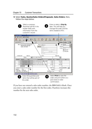 Chapter 10 Customer Transactions
192
➥ Select Tasks, Quotes/Sales Orders/Proposals, Sales Orders; then,
follow the steps below:
If you have not entered a sales order number, the SO# field is blank. Once
you enter a sales order number for the first order, Peachtree increases this
number for the next sales order.
Select a customer.
Peachtree will fill in the
header fields with
information from the
customer’s record.
Enter or select a Ship By
date. This will help you
manage the order and the
items needed to fill it.
Enter the quantities and
items that will be part of
this order.
Select Print to save the
order and print either as a
pick ticket or order
confirmation.
 