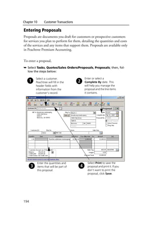 Chapter 10 Customer Transactions
194
Entering Proposals
Proposals are documents you draft for customers or prospective customers
for services you plan to perform for them, detailing the quantities and costs
of the services and any items that support them. Proposals are available only
in Peachtree Premium Accounting.
To enter a proposal,
➥ Select Tasks, Quotes/Sales Orders/Proposals, Proposals; then, fol-
low the steps below:
Select a customer.
Peachtree will fill in the
header fields with
information from the
customer’s record.
Enter or select a
Complete By date. This
will help you manage the
proposal and the line items
it contains.
Enter the quantities and
items that will be part of
this proposal.
Select Print to save the
proposal and print it. If you
don’t want to print the
proposal, click Save.
 
