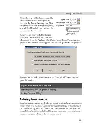 Entering Sales Invoices
195
When the proposal has been accepted by
the customer, mark it as accepted by
checking the Accept Proposal box. After
the proposal has been marked as accepted,
you will be able to bill your customer for
the items on the proposal.
When you are ready to bill for the pro-
posal, select the customer and then select
<Proposals> from the Apply to Sales Order # drop-down. Then select the
proposal. The window below appears, and you can quickly fill the proposal.
Select an option and complete the entries. Then, click Print to save and
print the invoice.
Entering Sales Invoices
Sales invoices are documents that list goods and services that your customers
receive from your business. Customer invoices are entered or maintained in
the Sales/Invoicing window. You can use this window for a variety of cus-
tomer billing functions, including filling sales orders and proposals, invoic-
ing customers, and billing and receiving payments.
If you want more information:
In the Help index, look up “proposal, entering.”
Look up “proposal, billing.”
 