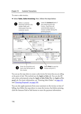 Chapter 10 Customer Transactions
196
To enter a sales invoice,
➥ Select Tasks, Sales Invoicing; then, follow the steps below:
You can use the steps above to create a sales invoice for items that you are selling
at the point of sale. This method uses the Apply to Sales tab. You can also fill
sales orders and proposals using the Apply to Sales Order No. (or Apply to Pro-
posal) tab. For more information, see “Entering Sales Orders” on page 191
and “Entering Proposals” on page 194.
You can also apply payments from your customers to the invoice at time of
billing. Just follow the steps above to create the invoice, but before printing,
click the Amount Paid at Sale button to enter the payment information.
Leave the Invoice # blank if
you intend to print the
invoice. Peachtree will
automatically assign an
invoice number during the
printing process.
Select a customer.
Peachtree will fill in the
header fields with
information from the
customer record.
Enter the quantities and
items that will be part of
this invoice.
Select Print to save the
invoice and print it.
 