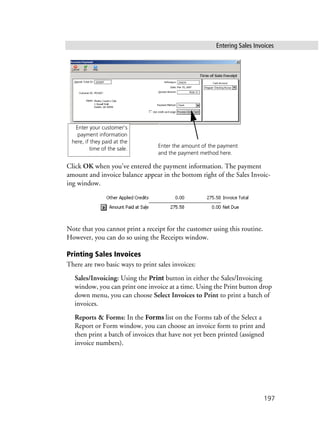 Entering Sales Invoices
197
Click OK when you’ve entered the payment information. The payment
amount and invoice balance appear in the bottom right of the Sales Invoic-
ing window.
Note that you cannot print a receipt for the customer using this routine.
However, you can do so using the Receipts window.
Printing Sales Invoices
There are two basic ways to print sales invoices:
Sales/Invoicing: Using the Print button in either the Sales/Invoicing
window, you can print one invoice at a time. Using the Print button drop
down menu, you can choose Select Invoices to Print to print a batch of
invoices.
Reports & Forms: In the Forms list on the Forms tab of the Select a
Report or Form window, you can choose an invoice form to print and
then print a batch of invoices that have not yet been printed (assigned
invoice numbers).
Enter your customer’s
payment information
here, if they paid at the
time of the sale.
Enter the amount of the payment
and the payment method here.
 
