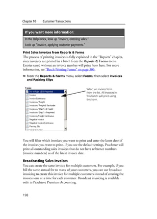 Chapter 10 Customer Transactions
198
Print Sales Invoices from Reports & Forms
The process of printing invoices is fully explained in the “Reports” chapter,
since invoices are printed in a batch from the Reports & Forms menu.
Entries saved without an invoice number will print from here. For more
information, see “Batch Printing Forms” on page 306.
➥ From the Reports & Forms menu, select Forms; then select Invoices
and Packing Slips
You will filter which invoices you want to print and enter the latest date of
the invoices you want to print. If you use the default settings, Peachtree will
print all outstanding sales invoices that do not have reference numbers
(invoice numbers) as of the latest invoice date.
Broadcasting Sales Invoices
You can create the same invoice for multiple customers. For example, if you
bill the same annual fee to many of your customers, you can use broadcast
invoicing to create this invoice for multiple customers instead of creating the
invoices one at a time for each customer. Broadcast invoicing is available
only in Peachtree Premium Accounting.
If you want more information:
In the Help index, look up “invoice, entering sales.”
Look up “invoice, applying customer payments.”
Select an invoice form
from the list. All invoices in
this batch will print using
this form.
 