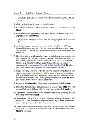 Chapter 1 Installing or Upgrading Peachtree
10
click OK. (Substitute the appropriate drive letter for your CD-ROM
drive.)
2 Click the Peachtree Accounting install option.
3 Read the information and instructions on the window, and then select
Next.
4 Read the License Agreement and, if you accept the terms, select the
Agree option. Select Next.
(If you select Disagree, you will exit the setup program when you click
Next.)
5 At this time, you may receive a warning that the Microsoft Windows
firewall has been detected. If so, we recommend that you select Yes.
This will help to ensure that Peachtree installs and runs correctly on your
computer.
6 Next, if you have any firewall software installed on your computer, you
will receive a notice that it is running. Please read the information on
this screen carefully and follow any directions. If you need detailed,
step-by-step help for modifying your firewall setup, see http://
www.peachtree.com/support/firewall_install_tips.cfm. Click OK when
you have finished with any modifications to your firewall.
7 If you have any anti-virus software running on your computer, you will
receive a message informing you of the name of that software. Read
this warning carefully and follow any directions. This will ensure that
Peachtree installs and runs correctly on your computer. Click OK when
you have turned off your antivirus software.
8 Enter the serial number found on your CD sleeve and click Next.
9 Next, the Standalone or Network window appears. Select No. This will
ensure that you install correctly for multi-user setup. Click Next.
10 Select Yes to the question "Will you store Peachtree company data on
this computer?" Click Next.
11 Select No to the question "After installation, will anyone work at this
computer?" This ensures that only files necessary to access the Peacht-
ree company files are stored on this computer.
12 Now, you can accept the default location for your Peachtree company
data files or you can click Browse and select a different location. Click
Next to continue.
 