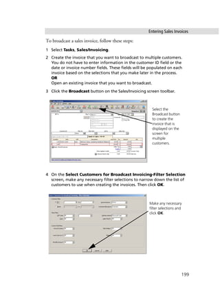 Entering Sales Invoices
199
To broadcast a sales invoice, follow these steps:
1 Select Tasks, Sales/Invoicing.
2 Create the invoice that you want to broadcast to multiple customers.
You do not have to enter information in the customer ID field or the
date or invoice number fields. These fields will be populated on each
invoice based on the selections that you make later in the process.
OR
Open an existing invoice that you want to broadcast.
3 Click the Broadcast button on the Sales/Invoicing screen toolbar.
4 On the Select Customers for Broadcast Invoicing-Filter Selection
screen, make any necessary filter selections to narrow down the list of
customers to use when creating the invoices. Then click OK.
Select the
Broadcast button
to create the
invoice that is
displayed on the
screen for
multiple
customers.
Make any necessary
filter selections and
click OK.
 