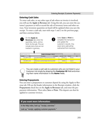 Entering Receipts (Customer Payments)
205
Entering Cash Sales
To enter cash sales, or any other type of sale where no invoice is involved,
you will use the Apply to Revenue tab. Using this tab, you can enter the cus-
tomer’s payment as well as record the sale of inventory items and other ser-
vices. Your inventory quantities on hand will be updated when you save the
receipt. To enter a cash sale, start with steps 1 and 2 on the previous page,
and then continue below.
You can create a cash sale to customers who are not listed in your
Customer List simply by skipping the Customer ID field and enter-
ing their name information in the Name fields.
Entering Prepayments
You can enter a prepayment or customer deposit by using the Apply to Rev-
enue tab. Fill out the header information in the Receipts window, click the
Prepayments check box on the Apply to Revenues tab, and enter the pre-
payment information. Then select Save or Print. This deposit can then be
applied to customer invoices.
If you want more information:
In the Help index, look up “receipt, overview.”
Look up “receipt, applying customer payments.”
Select Save or Print to
complete the transaction
and update the
customer’s records. Any
stock items sold will be
subtracted from inventory.
On the Apply to
Revenues tab, enter the
quantities, items, and so
forth, for the sale. This can
include items that are not
tracked in inventory.
 