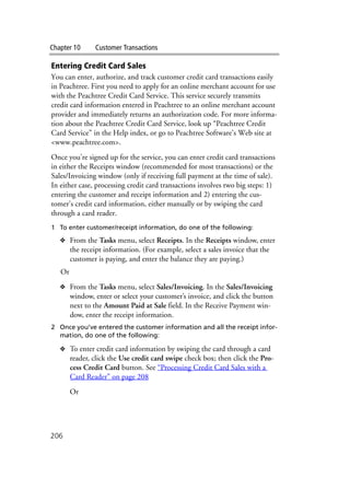 Chapter 10 Customer Transactions
206
Entering Credit Card Sales
You can enter, authorize, and track customer credit card transactions easily
in Peachtree. First you need to apply for an online merchant account for use
with the Peachtree Credit Card Service. This service securely transmits
credit card information entered in Peachtree to an online merchant account
provider and immediately returns an authorization code. For more informa-
tion about the Peachtree Credit Card Service, look up “Peachtree Credit
Card Service” in the Help index, or go to Peachtree Software’s Web site at
<www.peachtree.com>.
Once you’re signed up for the service, you can enter credit card transactions
in either the Receipts window (recommended for most transactions) or the
Sales/Invoicing window (only if receiving full payment at the time of sale).
In either case, processing credit card transactions involves two big steps: 1)
entering the customer and receipt information and 2) entering the cus-
tomer’s credit card information, either manually or by swiping the card
through a card reader.
1 To enter customer/receipt information, do one of the following:
❖ From the Tasks menu, select Receipts. In the Receipts window, enter
the receipt information. (For example, select a sales invoice that the
customer is paying, and enter the balance they are paying.)
Or
❖ From the Tasks menu, select Sales/Invoicing. In the Sales/Invoicing
window, enter or select your customer’s invoice, and click the button
next to the Amount Paid at Sale field. In the Receive Payment win-
dow, enter the receipt information.
2 Once you’ve entered the customer information and all the receipt infor-
mation, do one of the following:
❖ To enter credit card information by swiping the card through a card
reader, click the Use credit card swipe check box; then click the Pro-
cess Credit Card button. See “Processing Credit Card Sales with a
Card Reader” on page 208
Or
 