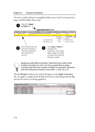 Chapter 10 Customer Transactions
212
To enter a credit and leave it unapplied, follow steps 1 and 2 on the previous
page, and then follow these steps.
Assigning Credit Memo Numbers: Peachtree sorts credit memo
numbers one digit at a time. It is thus a good idea to assign
numerals with the same number of digits. For example, Peachtree
sorts the following numerals in this order: 1, 104, 12, 2, 23
On the Receipts window, the credit will appear on the Apply to Invoices
tab. To apply it, simply check the Pay box for the credit along with the Pay
box for the invoice it is being applied to.
Enter the quantity and
items the customer is
returning. Peachtree
will calculate the
amount.
Click Save or Print to
complete the
transaction. You will be
able to apply this credit
at a later time using the
Receipts window.
Select the Apply
to Sales tab.
 