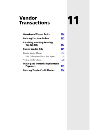 11Vendor
Transactions
Overview of Vendor Tasks 214
Entering Purchase Orders 215
Receiving Inventory/Entering
Vendor Bills 217
Paying Vendor Bills 221
Printing Vendor Checks 228
Print Disbursement Checks from Reports 228
Voiding Vendor Checks 229
Making and Transmitting Electronic
Payments 231
Entering Vendor Credit Memos 234
 