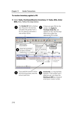 Chapter 11 Vendor Transactions
218
To receive inventory against a PO
➥ Select Tasks, Purchases/Receive Inventory OR Tasks, Bills, Enter
Bills; then, follow the steps below:
The Vendor ID field is a lookup
box. Press ? in the text box,
and select the vendor from a
list. Or, press +, and enter a
new vendor record.
If there are open POs for the
vendor, the Apply to
Purchase Order No. tab
appears on top. Use the drop-
down list to select the
appropriate PO number.
If you paid the invoice in full at
the time of purchase, enter the
amount paid here.
Invoice No. is a required field.
However, if the vendor hasn’t
billed you yet, just check the
Waiting on Bill box instead of
entering an invoice number.
Enter the quantities
of items received.
 