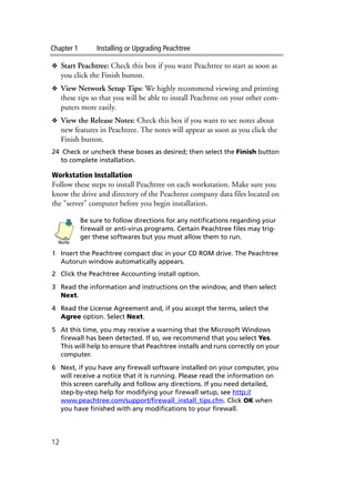 Chapter 1 Installing or Upgrading Peachtree
12
❖ Start Peachtree: Check this box if you want Peachtree to start as soon as
you click the Finish button.
❖ View Network Setup Tips: We highly recommend viewing and printing
these tips so that you will be able to install Peachtree on your other com-
puters more easily.
❖ View the Release Notes: Check this box if you want to see notes about
new features in Peachtree. The notes will appear as soon as you click the
Finish button.
24 Check or uncheck these boxes as desired; then select the Finish button
to complete installation.
Workstation Installation
Follow these steps to install Peachtree on each workstation. Make sure you
know the drive and directory of the Peachtree company data files located on
the "server" computer before you begin installation.
Be sure to follow directions for any notifications regarding your
firewall or anti-virus programs. Certain Peachtree files may trig-
ger these softwares but you must allow them to run.
1 Insert the Peachtree compact disc in your CD ROM drive. The Peachtree
Autorun window automatically appears.
2 Click the Peachtree Accounting install option.
3 Read the information and instructions on the window, and then select
Next.
4 Read the License Agreement and, if you accept the terms, select the
Agree option. Select Next.
5 At this time, you may receive a warning that the Microsoft Windows
firewall has been detected. If so, we recommend that you select Yes.
This will help to ensure that Peachtree installs and runs correctly on your
computer.
6 Next, if you have any firewall software installed on your computer, you
will receive a notice that it is running. Please read the information on
this screen carefully and follow any directions. If you need detailed,
step-by-step help for modifying your firewall setup, see http://
www.peachtree.com/support/firewall_install_tips.cfm. Click OK when
you have finished with any modifications to your firewall.
Note
 