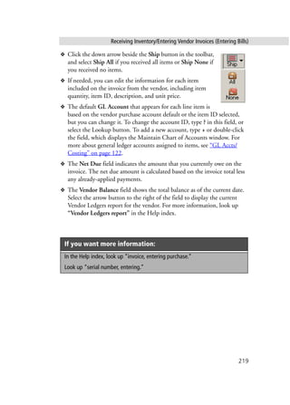 Receiving Inventory/Entering Vendor Invoices (Entering Bills)
219
❖ Click the down arrow beside the Ship button in the toolbar,
and select Ship All if you received all items or Ship None if
you received no items.
❖ If needed, you can edit the information for each item
included on the invoice from the vendor, including item
quantity, item ID, description, and unit price.
❖ The default GL Account that appears for each line item is
based on the vendor purchase account default or the item ID selected,
but you can change it. To change the account ID, type ? in this field, or
select the Lookup button. To add a new account, type + or double-click
the field, which displays the Maintain Chart of Accounts window. For
more about general ledger accounts assigned to items, see “GL Accts/
Costing” on page 122.
❖ The Net Due field indicates the amount that you currently owe on the
invoice. The net due amount is calculated based on the invoice total less
any already-applied payments.
❖ The Vendor Balance field shows the total balance as of the current date.
Select the arrow button to the right of the field to display the current
Vendor Ledgers report for the vendor. For more information, look up
“Vendor Ledgers report” in the Help index.
If you want more information:
In the Help index, look up “invoice, entering purchase.”
Look up “serial number, entering.”
 
