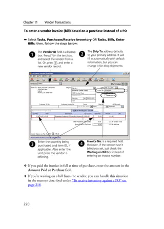 Chapter 11 Vendor Transactions
220
To enter a vendor invoice (bill) based on a purchase instead of a PO
➥ Select Tasks, Purchases/Receive Inventory OR Tasks, Bills, Enter
Bills; then, follow the steps below:
❖ If you paid the invoice in full at time of purchase, enter the amount in the
Amount Paid at Purchase field.
❖ If you’re waiting on a bill from the vendor, you can handle this situation
in the manner described under “To receive inventory against a PO” on
page 218.
The Vendor ID field is a lookup
box. Press ? in the text box,
and select the vendor from a
list. Or, press +, and enter a
new vendor record.
The Ship To address defaults
to your primary address. It will
fill in automatically with default
information, but you can
change it for drop shipments.
Invoice No. is a required field.
However, if the vendor hasn’t
billed you yet, just check the
Waiting on Bill box instead of
entering an invoice number.
Enter the quantity being
purchased and item ID, if
applicable. Also enter the
unit price the vendor is
offering.
 