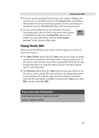 Paying Vendor Bills
221
❖ Enter the quantity purchased and unit price the vendor is offering. You
can also enter a total dollar amount in the Amount field, and Peachtree
will calculate the unit price based on quantity. If you’ve previously pur-
chased this item, the Unit Price field shows the last unit price paid.
❖ To enter serial numbers for an item (Peachtree Premium
Accounting only), select the line on the invoice that contains
a serialized item; then select the Serial No. button in the
toolbar. For more information, look up “serial number,
overview” in the Peachtree Help index.
Paying Vendor Bills
When you get the bill from your vendor, Peachtree gives you a choice of
three ways to pay it:
❖ The Write Checks option from the Tasks menu lets you make uncompli-
cated payment transactions that don’t involve invoices, prepayments, or
the need to track inventory items. This is paying bills on the fly. For step-
by-step instructions on using this option, look up “writing an expense
check” in the Help index.
❖ The Payments option from the Tasks menu lets you enter checks to ven-
dors one at a time, paying off certain invoices or recording prepayments
or cash purchases. It is also the right choice for refunds to customers.
Note that this same option is available if you go to the Tasks menu, select
Bills, and then select Pay Bills.
If you want more information:
In the Help index, look up “payment, overview.”
Look up “payment, vendor.”
 