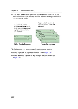 Chapter 11 Vendor Transactions
222
❖ The Select for Payment option on the Tasks menu allows you to pay
multiple vendors from the same window, without entering checks one at
a time for each vendor.
We’ll discuss the two most commonly used payment options:
❖ Using Payments to pay vendors one at a time (page 223)
❖ Using Select for Payment to pay multiple vendors at one time
(page 225)
Write Checks/Payments Select for Payment
To pay a single vendor,
choose Write Checks for a
simple payment, Payments if
paying invoices or entering
cash purchases.
To pay multiple vendors at
one time, choose Select for
Payment.
 