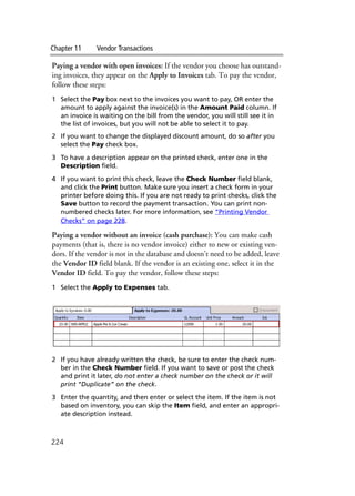 Chapter 11 Vendor Transactions
224
Paying a vendor with open invoices: If the vendor you choose has outstand-
ing invoices, they appear on the Apply to Invoices tab. To pay the vendor,
follow these steps:
1 Select the Pay box next to the invoices you want to pay, OR enter the
amount to apply against the invoice(s) in the Amount Paid column. If
an invoice is waiting on the bill from the vendor, you will still see it in
the list of invoices, but you will not be able to select it to pay.
2 If you want to change the displayed discount amount, do so after you
select the Pay check box.
3 To have a description appear on the printed check, enter one in the
Description field.
4 If you want to print this check, leave the Check Number field blank,
and click the Print button. Make sure you insert a check form in your
printer before doing this. If you are not ready to print checks, click the
Save button to record the payment transaction. You can print non-
numbered checks later. For more information, see “Printing Vendor
Checks” on page 228.
Paying a vendor without an invoice (cash purchase): You can make cash
payments (that is, there is no vendor invoice) either to new or existing ven-
dors. If the vendor is not in the database and doesn’t need to be added, leave
the Vendor ID field blank. If the vendor is an existing one, select it in the
Vendor ID field. To pay the vendor, follow these steps:
1 Select the Apply to Expenses tab.
2 If you have already written the check, be sure to enter the check num-
ber in the Check Number field. If you want to save or post the check
and print it later, do not enter a check number on the check or it will
print “Duplicate” on the check.
3 Enter the quantity, and then enter or select the item. If the item is not
based on inventory, you can skip the Item field, and enter an appropri-
ate description instead.
 
