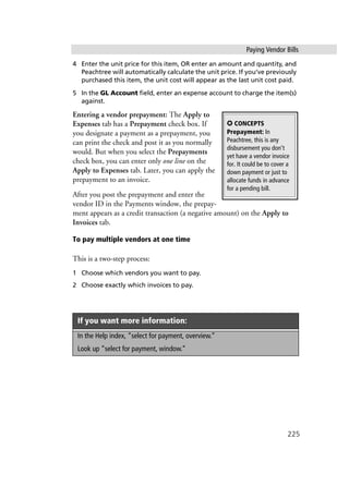 Paying Vendor Bills
225
4 Enter the unit price for this item, OR enter an amount and quantity, and
Peachtree will automatically calculate the unit price. If you’ve previously
purchased this item, the unit cost will appear as the last unit cost paid.
5 In the GL Account field, enter an expense account to charge the item(s)
against.
Entering a vendor prepayment: The Apply to
Expenses tab has a Prepayment check box. If
you designate a payment as a prepayment, you
can print the check and post it as you normally
would. But when you select the Prepayments
check box, you can enter only one line on the
Apply to Expenses tab. Later, you can apply the
prepayment to an invoice.
After you post the prepayment and enter the
vendor ID in the Payments window, the prepay-
ment appears as a credit transaction (a negative amount) on the Apply to
Invoices tab.
To pay multiple vendors at one time
This is a two-step process:
1 Choose which vendors you want to pay.
2 Choose exactly which invoices to pay.
If you want more information:
In the Help index, “select for payment, overview.”
Look up “select for payment, window.”
✪ CONCEPTS
Prepayment: In
Peachtree, this is any
disbursement you don’t
yet have a vendor invoice
for. It could be to cover a
down payment or just to
allocate funds in advance
for a pending bill.
 