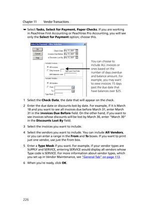 Chapter 11 Vendor Transactions
226
➥ Select Tasks, Select for Payment, Paper Checks. If you are working
in Peachtree First Accounting or Peachtree Pro Accounting, you will see
only the Select for Payment option; choose this.
1 Select the Check Date, the date that will appear on the check.
2 Enter the due date or discounts-lost-by date. For example, if it is March
18 and you want to see all invoices due before March 31, enter March
31 in the Invoices Due Before field. On the other hand, if you want to
see invoices whose discounts will be lost by March 30, enter “March 30”
in the Discounts Lost By field.
3 Select the invoices you want to include.
4 Select the vendors you want to include. You can include All Vendors,
or you can enter a range in the From and To boxes. If you want to print
just one vendor, use just the From box.
5 Enter a Type Mask if you want. For example, if your vendor types are
SUPPLY and SERVICE, entering SERVICE would display all vendors whose
Type code is SERVICE. For more information about vendor types, which
you set up in Vendor Maintenance, see “General Tab” on page 113.
6 When you’re ready, click OK.
You can choose to
include ALL invoices or
ones based on the
number of days overdue
and balance amount. For
example, you may want
to view invoices 15 days
past the due date that
have balances over $25.
 