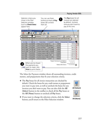 Paying Vendor Bills
227
The Select for Payment window shows all outstanding invoices, credit
memos, and prepayments that fit your selection criteria.
❖ The Pay boxes for all invoice transactions are checked by
default. Check the boxes for any credit memos or prepayments
you want to pay now, as well as uncheck the boxes for any
invoices you don’t want to pay. You can also click the All
(Select) button in the toolbar to check all the Pay boxes or
the All (None) button to uncheck all Pay boxes.
❖ If you want to change the selection criteria, click the Select
button; you’ll return to the Filter Selection window.
The Pay boxes for all
invoices are selected
by default. Uncheck
ones you don’t want to
pay at this time.
Selection criteria you
chose in the Filter
Selection window
(such as Check Date)
appear here.
You can use these
buttons to check all Pay
boxes OR uncheck
them all.
When you’ve chosen
the payments you
want to make, click
Print to print checks.
All (Select)
All (None)
 