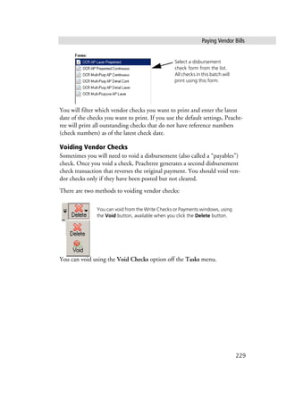 Paying Vendor Bills
229
You will filter which vendor checks you want to print and enter the latest
date of the checks you want to print. If you use the default settings, Peacht-
ree will print all outstanding checks that do not have reference numbers
(check numbers) as of the latest check date.
Voiding Vendor Checks
Sometimes you will need to void a disbursement (also called a “payables”)
check. Once you void a check, Peachtree generates a second disbursement
check transaction that reverses the original payment. You should void ven-
dor checks only if they have been posted but not cleared.
There are two methods to voiding vendor checks:
You can void using the Void Checks option off the Tasks menu.
Select a disbursement
check form from the list.
All checks in this batch will
print using this form.
You can void from the Write Checks or Payments windows, using
the Void button, available when you click the Delete button.
 