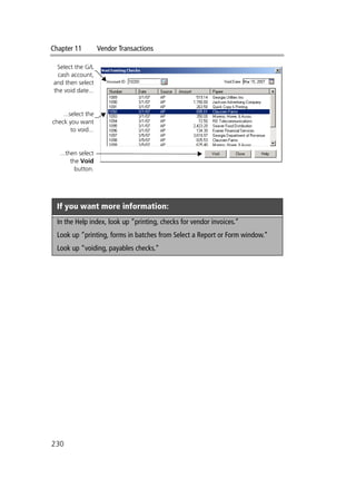 Chapter 11 Vendor Transactions
230
If you want more information:
In the Help index, look up “printing, checks for vendor invoices.”
Look up “printing, forms in batches from Select a Report or Form window.”
Look up “voiding, payables checks.”
Select the G/L
cash account,
and then select
the void date...
...select the
check you want
to void...
...then select
the Void
button.
 