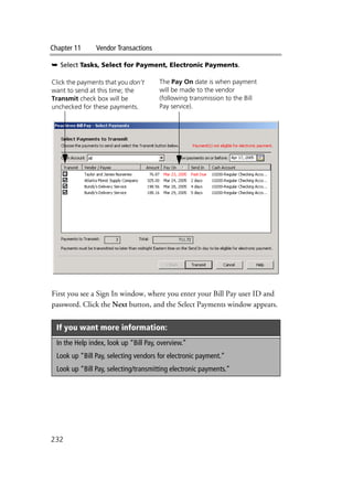 Chapter 11 Vendor Transactions
232
➥ Select Tasks, Select for Payment, Electronic Payments.
First you see a Sign In window, where you enter your Bill Pay user ID and
password. Click the Next button, and the Select Payments window appears.
If you want more information:
In the Help index, look up “Bill Pay, overview.”
Look up “Bill Pay, selecting vendors for electronic payment.”
Look up “Bill Pay, selecting/transmitting electronic payments.”
Click the payments that you don’t
want to send at this time; the
Transmit check box will be
unchecked for these payments.
The Pay On date is when payment
will be made to the vendor
(following transmission to the Bill
Pay service).
 