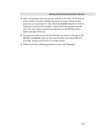 Making and Transmitting Electronic Payments
233
❖ Select the payments that you want to transmit at this time. At the bottom
of the window, Peachtree displays the payment totals. To be sure that
payments are transmitted on time, check the Send In column to see how
many days you have (for example, 2 days) before the payment must be
sent. You must always transmit your payments to the Bill Pay service
before midnight of this day.
❖ Any payments that are past the Send In date are noted in red type in the
Pay On and Send In columns. You won’t be able to pay these bills elec-
tronically. Instead, you’ll need to use paper checks.
❖ When you’re done selecting payments to send, click Transmit.
 