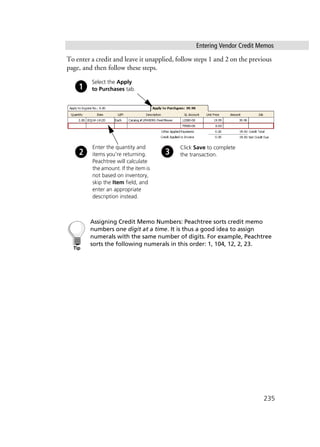 Entering Vendor Credit Memos
235
To enter a credit and leave it unapplied, follow steps 1 and 2 on the previous
page, and then follow these steps.
Assigning Credit Memo Numbers: Peachtree sorts credit memo
numbers one digit at a time. It is thus a good idea to assign
numerals with the same number of digits. For example, Peachtree
sorts the following numerals in this order: 1, 104, 12, 2, 23.
Enter the quantity and
items you’re returning.
Peachtree will calculate
the amount. If the item is
not based on inventory,
skip the Item field, and
enter an appropriate
description instead.
Click Save to complete
the transaction.
Select the Apply
to Purchases tab.
 