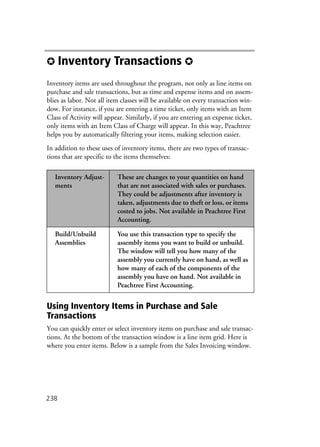 238
✪ Inventory Transactions ✪
Inventory items are used throughout the program, not only as line items on
purchase and sale transactions, but as time and expense items and on assem-
blies as labor. Not all item classes will be available on every transaction win-
dow. For instance, if you are entering a time ticket, only items with an Item
Class of Activity will appear. Similarly, if you are entering an expense ticket,
only items with an Item Class of Charge will appear. In this way, Peachtree
helps you by automatically filtering your items, making selection easier.
In addition to these uses of inventory items, there are two types of transac-
tions that are specific to the items themselves:
Using Inventory Items in Purchase and Sale
Transactions
You can quickly enter or select inventory items on purchase and sale transac-
tions. At the bottom of the transaction window is a line item grid. Here is
where you enter items. Below is a sample from the Sales Invoicing window.
Inventory Adjust-
ments
These are changes to your quantities on hand
that are not associated with sales or purchases.
They could be adjustments after inventory is
taken, adjustments due to theft or loss, or items
costed to jobs. Not available in Peachtree First
Accounting.
Build/Unbuild
Assemblies
You use this transaction type to specify the
assembly items you want to build or unbuild.
The window will tell you how many of the
assembly you currently have on hand, as well as
how many of each of the components of the
assembly you have on hand. Not available in
Peachtree First Accounting.
 