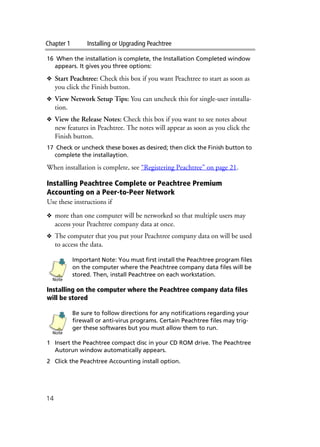 Chapter 1 Installing or Upgrading Peachtree
14
16 When the installation is complete, the Installation Completed window
appears. It gives you three options:
❖ Start Peachtree: Check this box if you want Peachtree to start as soon as
you click the Finish button.
❖ View Network Setup Tips: You can uncheck this for single-user installa-
tion.
❖ View the Release Notes: Check this box if you want to see notes about
new features in Peachtree. The notes will appear as soon as you click the
Finish button.
17 Check or uncheck these boxes as desired; then click the Finish button to
complete the installaytion.
When installation is complete, see “Registering Peachtree” on page 21.
Installing Peachtree Complete or Peachtree Premium
Accounting on a Peer-to-Peer Network
Use these instructions if
❖ more than one computer will be networked so that multiple users may
access your Peachtree company data at once.
❖ The computer that you put your Peachtree company data on will be used
to access the data.
Important Note: You must first install the Peachtree program files
on the computer where the Peachtree company data files will be
stored. Then, install Peachtree on each workstation.
Installing on the computer where the Peachtree company data files
will be stored
Be sure to follow directions for any notifications regarding your
firewall or anti-virus programs. Certain Peachtree files may trig-
ger these softwares but you must allow them to run.
1 Insert the Peachtree compact disc in your CD ROM drive. The Peachtree
Autorun window automatically appears.
2 Click the Peachtree Accounting install option.
Note
Note
 