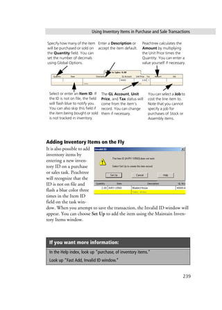 Using Inventory Items in Purchase and Sale Transactions
239
Adding Inventory Items on the Fly
It is also possible to add
inventory items by
entering a new inven-
tory ID on a purchase
or sales task. Peachtree
will recognize that the
ID is not on file and
flash a blue color three
times in the Item ID
field on the task win-
dow. When you attempt to save the transaction, the Invalid ID window will
appear. You can choose Set Up to add the item using the Maintain Inven-
tory Items window.
If you want more information:
In the Help index, look up “purchase, of inventory items.”
Look up “Fast Add, Invalid ID window.”
Specify how many of the item
will be purchased or sold on
the Quantity field. You can
set the number of decimals
using Global Options.
Enter a Description or
accept the item default.
Select or enter an Item ID. If
the ID is not on file, the field
will flash blue to notify you.
You can also skip this field if
the item being bought or sold
is not tracked in inventory.
The GL Account, Unit
Price, and Tax status will
come from the item’s
record. You can change
them if necessary.
Peachtree calculates the
Amount by multiplying
the Unit Price times the
Quantity. You can enter a
value yourself if necessary.
You can select a Job to
cost the line item to.
Note that you cannot
specify a job for
purchases of Stock or
Assembly items.
 