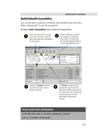Build/Unbuild Assemblies
241
Build/Unbuild Assemblies
You use this task to indicate to Peachtree that assembly items have been
built or dismantled. To use this transaction
➥ Select Tasks, Assemblies; then, follow the steps below.
If you want more information:
In the Help index, look up “inventory adjustments, overview.”
Look up “assemblies, build/unbuild.”
Enter the Item ID for the item
you want to build or unbuild.
Only Assembly items will appear
in the lookup.
Specify the Action and the
quantity that you want to
build or unbuild.
Click Save. Peachtree will
update the quantity of the
assembly and the components.
You can view a list of assembly
transactions by using the
Assemblies Adjustment
Journal.
Enter a reference number
for tracking, if necessary,
and a date. The Quantity
On-Hand displayed will be as
of the date specified here.
 