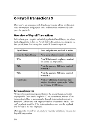 244
✪ Payroll Transactions ✪
Once you’ve set up your payroll defaults and records, all you need to do is
select an employee using payroll tasks, and Peachtree automatically com-
putes the paycheck.
Overview of Payroll Transactions
In Peachtree, you can print individual paychecks (Payroll Entry), or print a
batch of paychecks (Select for Payroll Entry). In addition, you can print var-
ious payroll forms that are required by the IRS or other agencies.
Paying an Employee
All payroll transactions are posted both to the general ledger and to the
employee file. Once a valid employee ID has been entered, the rest of the
information is filled in automatically. Enough information is entered in
Employee Defaults and each employee’s record to determine what a “nor-
mal” paycheck would be. If the information is correct, save the paycheck
and proceed to the next employee.
Once payroll is properly set up, you have very little work to do. To open the
Payroll Entry window
Payroll Entry Enter and print one paycheck at a time.
Select for Payroll Entry Pay a group of employees in one batch.
W-2s Print W-2s for each employee, required
for annual tax preparation.
940s Print the quarterly 940 form, required
by the IRS.
941s Print the quarterly 941 form, required
by the IRS.
State Forms Print any additional forms your state
requires. Peachtree supports the Califor-
nia DE6 and DE88 forms.
 