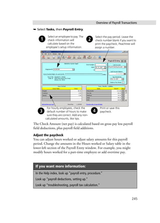 Overview of Payroll Transactions
245
➥ Select Tasks, then Payroll Entry.
The Check Amount (net pay) is calculated based on gross pay less payroll
field deductions, plus payroll field additions.
Adjust the paycheck
You can adjust hours worked or adjust salary amounts for this payroll
period. Change the amounts in the Hours worked or Salary table in the
lower-left section of the Payroll Entry window. For example, you might
modify hours worked for a part-time employee or add overtime pay.
If you want more information:
In the Help index, look up “payroll entry, procedure.”
Look up “payroll deductions, setting up.”
Look up “troubleshooting, payroll tax calculation.”
Select the pay period. Leave the
check number blank if you want to
print the paycheck; Peachtree will
assign a number.
Select an employee to pay. The
check information will
calculate based on the
employee’s setup information.
For hourly employees, check the
default number of hours to make
sure they are correct. Add any non-
calculated amounts, like tips.
Print or save this
paycheck.
 