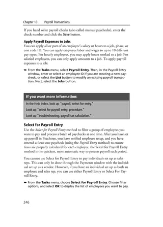 Chapter 13 Payroll Transactions
246
If you hand write payroll checks (also called manual paychecks), enter the
check number and click the Save button.
Apply Payroll Expenses to Jobs
You can apply all or part of an employee’s salary or hours to a job, phase, or
cost code ID. You can apply employee labor and wages to up to 10 different
pay types. For hourly employees, you may apply hours worked to a job. For
salaried employees, you can only apply amounts to a job. To apply payroll
expenses to a job:
➥ From the Tasks menu, select Payroll Entry. Then, in the Payroll Entry
window, enter or select an employee ID if you are creating a new pay-
check, or select the List button to modify an existing payroll transac-
tion. Next, select the Jobs button.
Select for Payroll Entry
Use the Select for Payroll Entry method to filter a group of employees you
want to pay and process a batch of paychecks at one time. After you have set
up payroll in Peachtree, you have verified employee setup, and you have
entered at least one paycheck (using the Payroll Entry method) to ensure
taxes are properly calculated for each employee, the Select for Payroll Entry
method is the quickest, most automatic way to process payroll each period.
You cannot use Select for Payroll Entry to pay individuals set up as sales
reps. This can only be done through the Payments window with the individ-
ual set up as a vendor. However, if you have an individual set up as both an
employee and sales rep, you can use either Payroll Entry or Select For Pay-
roll Entry.
➥ From the Tasks menu, choose Select for Payroll Entry. Choose filter
options, and select OK to display the list of employees you want to pay.
If you want more information:
In the Help index, look up “payroll, select for entry.”
Look up “select for payroll entry, procedure.”
Look up “troubleshooting, payroll tax calculation.”
 