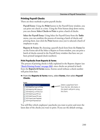 Overview of Payroll Transactions
249
Printing Payroll Checks
There are three methods to print payroll checks:
Payroll Entry: Using the Print button in the Payroll Entry window, you
can print one check at a time. Using the Print button drop down menu,
you can choose Select Checks to Print to print a batch of checks.
Select for Payroll Entry: Using Select for Payroll Entry from the Tasks
menu, you can combine the process of entering a batch of checks and
printing them. Just click the Print button once you’ve selected a batch of
employees to pay.
Reports & Forms: By choosing a payroll check form from the Forms list
on the Forms tab of the Select a Report or Form window, you can print a
batch of checks entered in the Payroll Entry window that have not yet
been printed (assigned check numbers).
Print Paychecks from Reports & Forms
The process of printing checks is fully explained in the Reports chapter (see
“Batch Printing Forms” on page 306), since checks are printed in batch
from the Reports & Forms menu. Entries saved without a check number
will print from here.
➥ From the Reports & Forms menu, select Forms, then select Payroll
Checks.
You will filter which employees’ paychecks you want to print and enter the
latest date of the checks you want to print. If you use the default settings,
Select a paycheck form
from the list. All checks in
this batch will print using
this form.
 